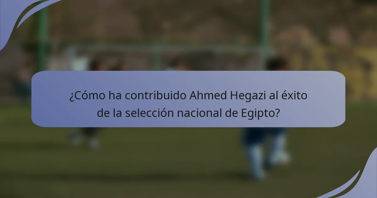 ¿Cómo ha contribuido Ahmed Hegazi al éxito de la selección nacional de Egipto?
